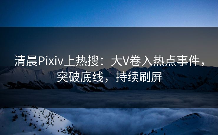 清晨Pixiv上热搜：大V卷入热点事件，突破底线，持续刷屏
