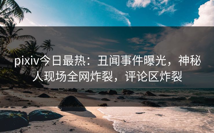 pixiv今日最热：丑闻事件曝光，神秘人现场全网炸裂，评论区炸裂