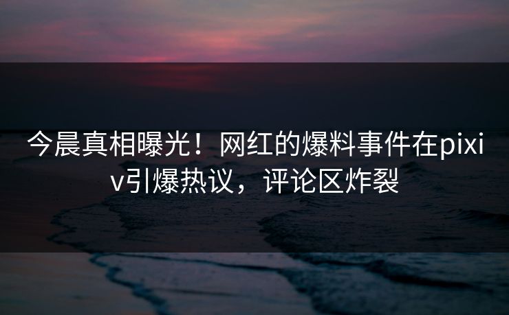 今晨真相曝光！网红的爆料事件在pixiv引爆热议，评论区炸裂