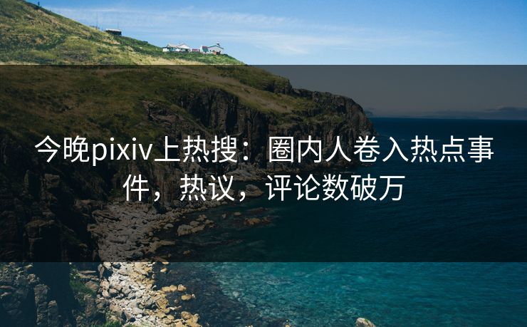 今晚pixiv上热搜：圈内人卷入热点事件，热议，评论数破万