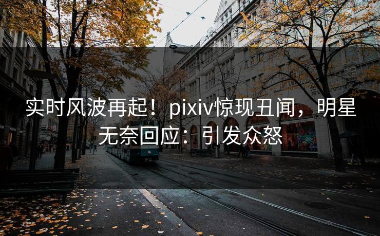 实时风波再起！pixiv惊现丑闻，明星无奈回应：引发众怒