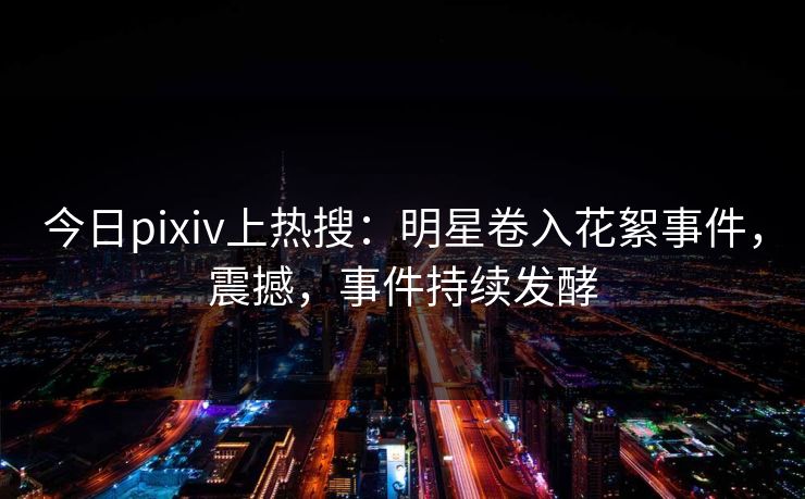 今日pixiv上热搜：明星卷入花絮事件，震撼，事件持续发酵