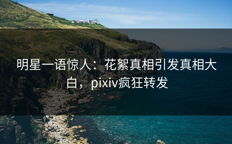 明星一语惊人：花絮真相引发真相大白，pixiv疯狂转发
