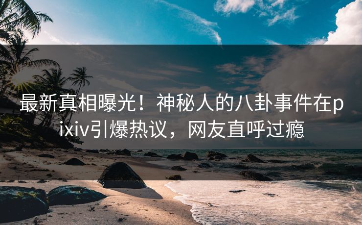 最新真相曝光！神秘人的八卦事件在pixiv引爆热议，网友直呼过瘾