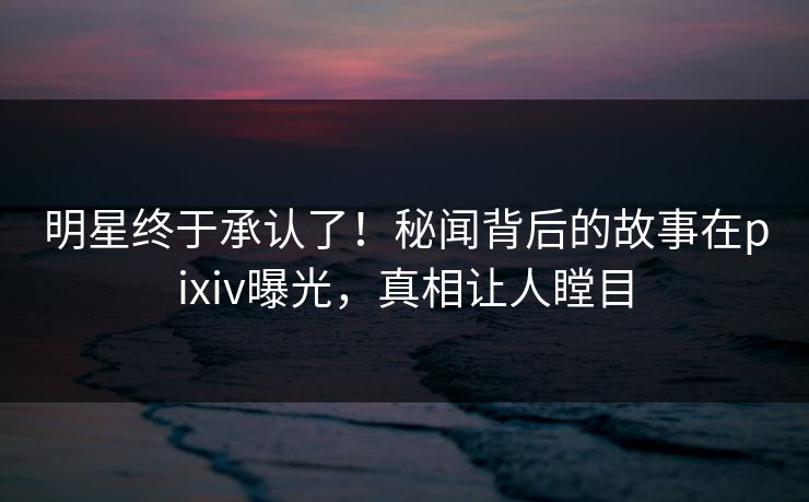 明星终于承认了！秘闻背后的故事在pixiv曝光，真相让人瞠目