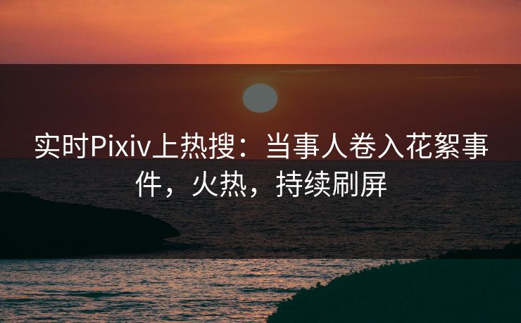 实时Pixiv上热搜：当事人卷入花絮事件，火热，持续刷屏