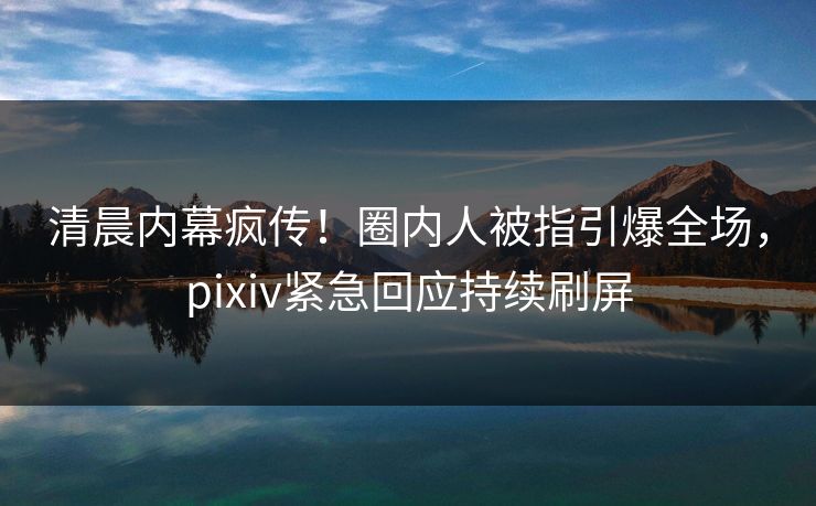 清晨内幕疯传！圈内人被指引爆全场，pixiv紧急回应持续刷屏