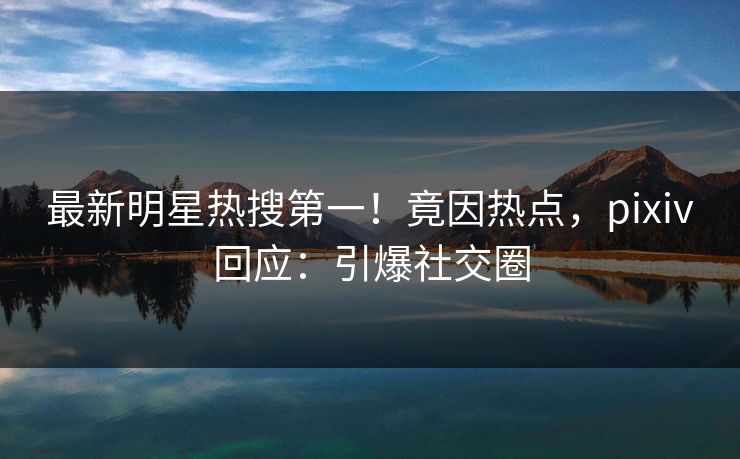 最新明星热搜第一！竟因热点，pixiv回应：引爆社交圈