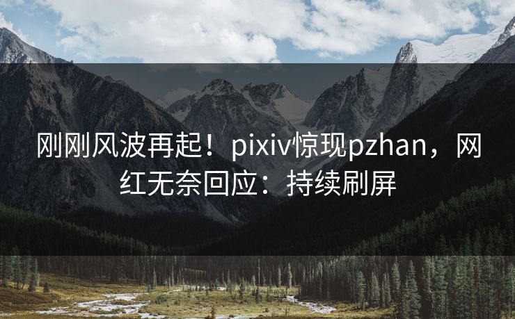 刚刚风波再起！pixiv惊现pzhan，网红无奈回应：持续刷屏