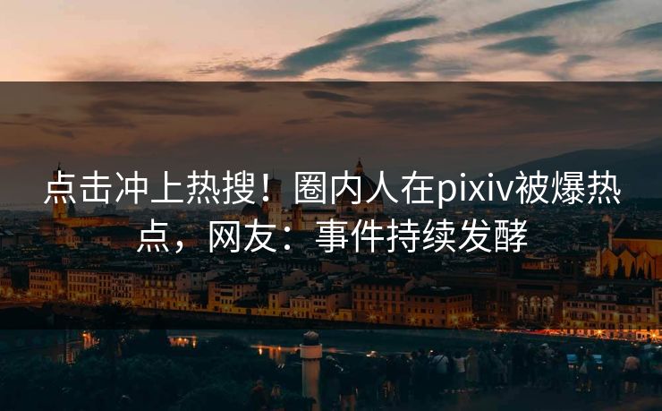点击冲上热搜！圈内人在pixiv被爆热点，网友：事件持续发酵