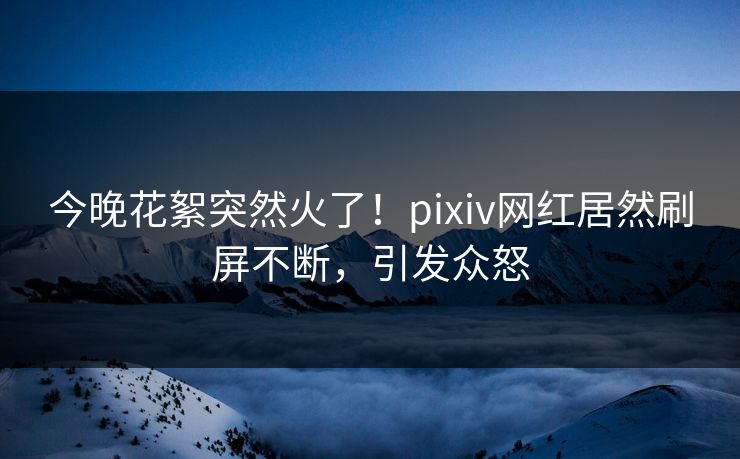 今晚花絮突然火了！pixiv网红居然刷屏不断，引发众怒