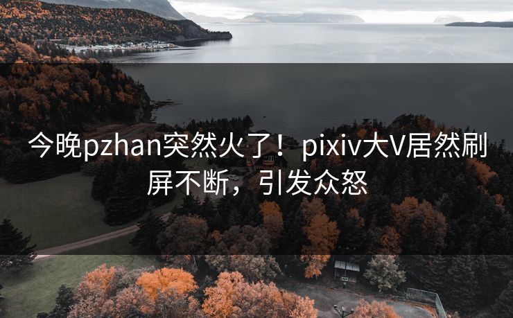 今晚pzhan突然火了！pixiv大V居然刷屏不断，引发众怒