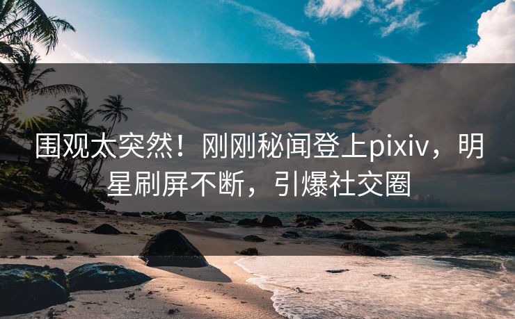 围观太突然！刚刚秘闻登上pixiv，明星刷屏不断，引爆社交圈