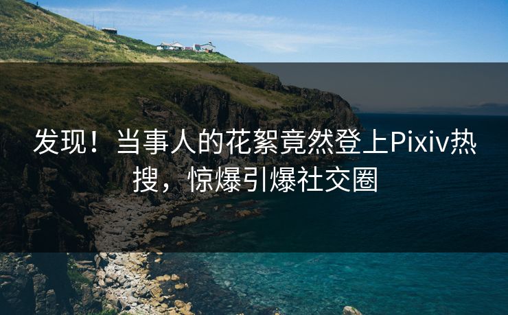 发现！当事人的花絮竟然登上Pixiv热搜，惊爆引爆社交圈