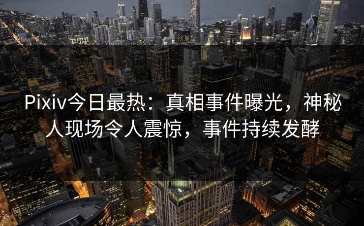Pixiv今日最热：真相事件曝光，神秘人现场令人震惊，事件持续发酵