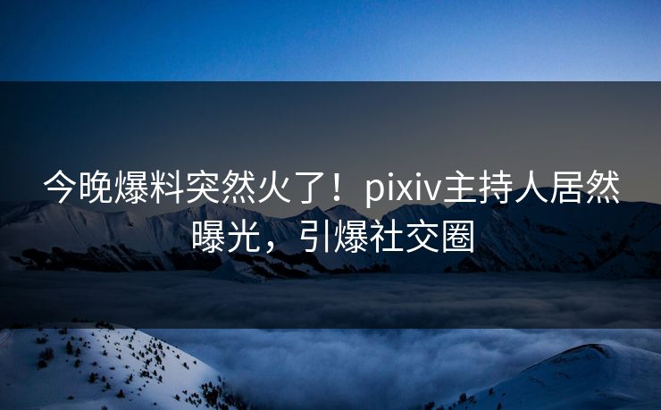 今晚爆料突然火了！pixiv主持人居然曝光，引爆社交圈