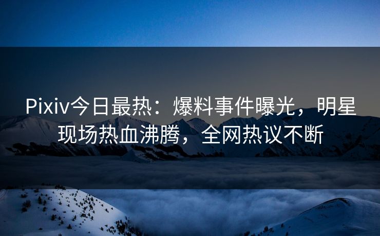 Pixiv今日最热：爆料事件曝光，明星现场热血沸腾，全网热议不断
