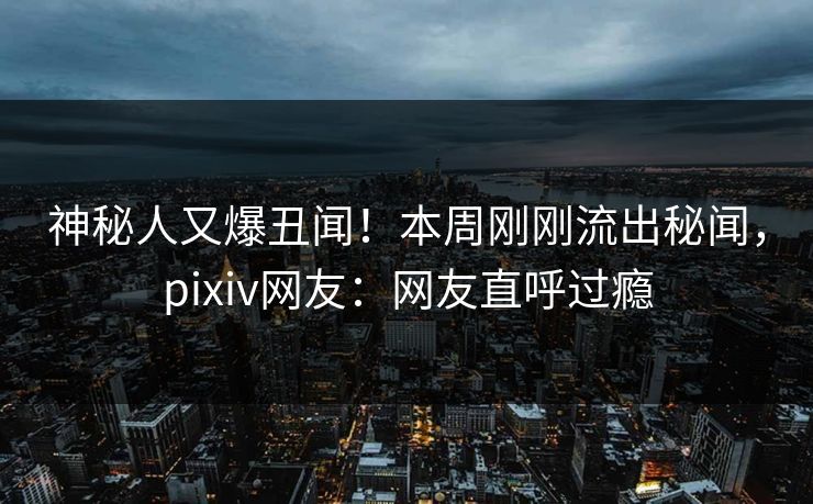 神秘人又爆丑闻！本周刚刚流出秘闻，pixiv网友：网友直呼过瘾