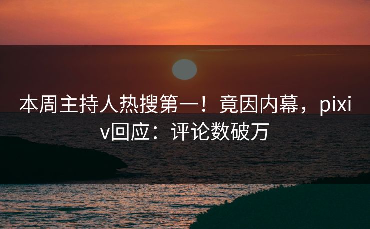 本周主持人热搜第一！竟因内幕，pixiv回应：评论数破万