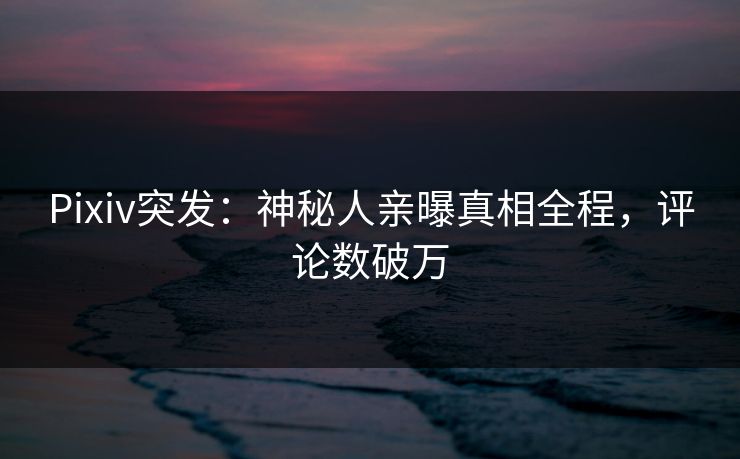 Pixiv突发：神秘人亲曝真相全程，评论数破万