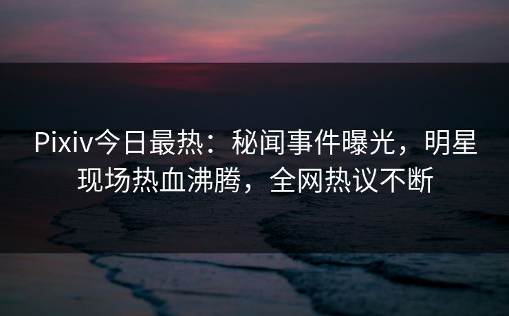 Pixiv今日最热：秘闻事件曝光，明星现场热血沸腾，全网热议不断