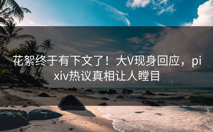 花絮终于有下文了！大V现身回应，pixiv热议真相让人瞠目