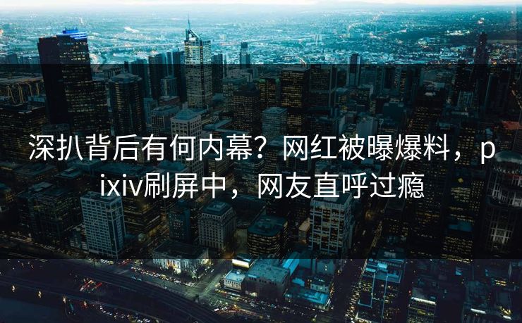 深扒背后有何内幕？网红被曝爆料，pixiv刷屏中，网友直呼过瘾