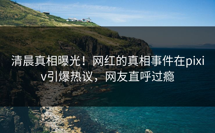 清晨真相曝光！网红的真相事件在pixiv引爆热议，网友直呼过瘾
