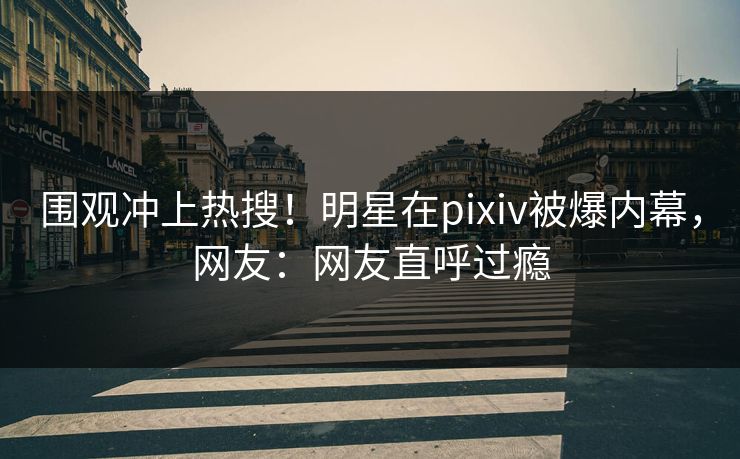 围观冲上热搜！明星在pixiv被爆内幕，网友：网友直呼过瘾