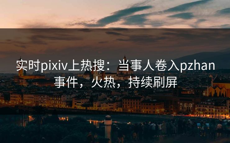 实时pixiv上热搜：当事人卷入pzhan事件，火热，持续刷屏