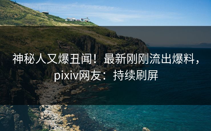 神秘人又爆丑闻！最新刚刚流出爆料，pixiv网友：持续刷屏