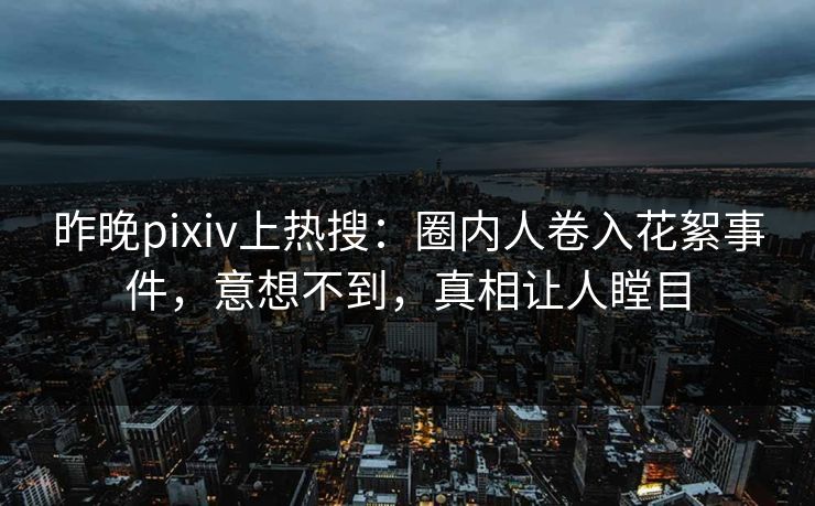 昨晚pixiv上热搜：圈内人卷入花絮事件，意想不到，真相让人瞠目