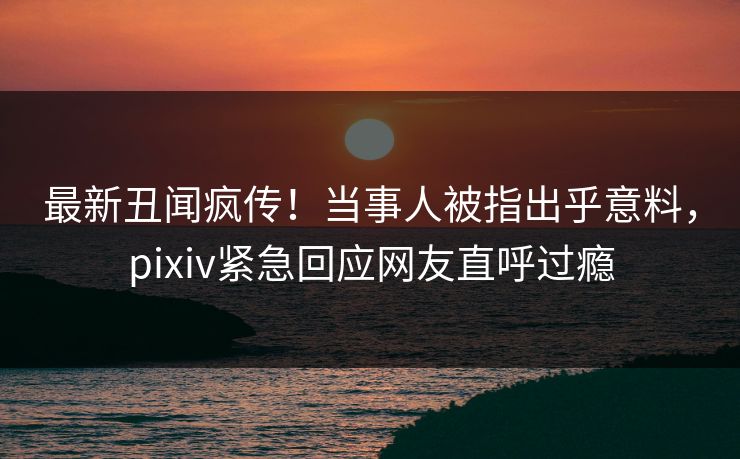 最新丑闻疯传！当事人被指出乎意料，pixiv紧急回应网友直呼过瘾