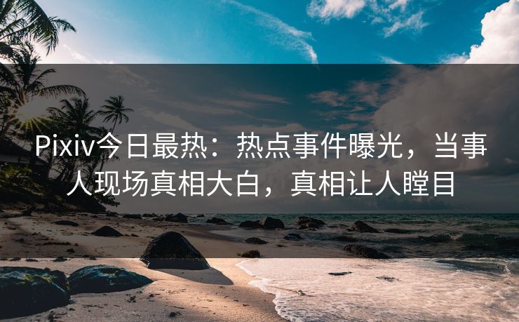 Pixiv今日最热：热点事件曝光，当事人现场真相大白，真相让人瞠目