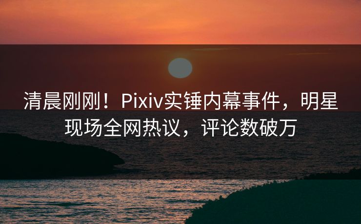 清晨刚刚！Pixiv实锤内幕事件，明星现场全网热议，评论数破万