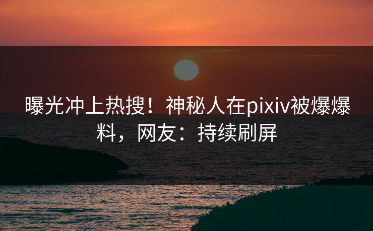 曝光冲上热搜！神秘人在pixiv被爆爆料，网友：持续刷屏