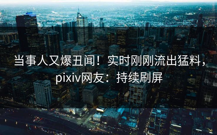 当事人又爆丑闻！实时刚刚流出猛料，pixiv网友：持续刷屏