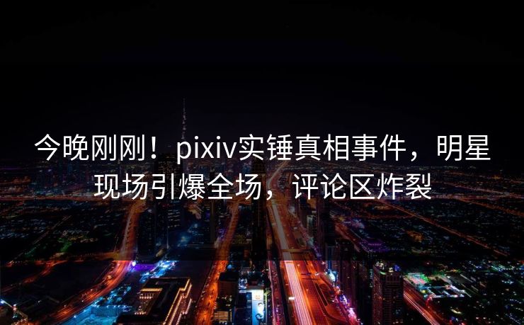 今晚刚刚！pixiv实锤真相事件，明星现场引爆全场，评论区炸裂