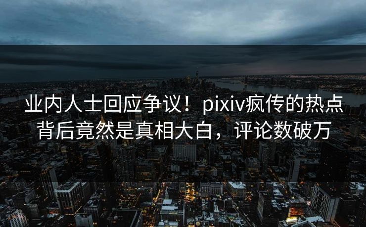 业内人士回应争议！pixiv疯传的热点背后竟然是真相大白，评论数破万