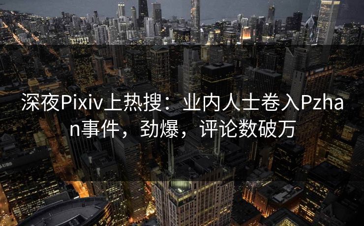 深夜Pixiv上热搜：业内人士卷入Pzhan事件，劲爆，评论数破万