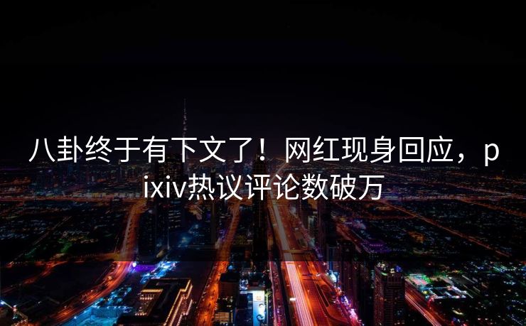 八卦终于有下文了！网红现身回应，pixiv热议评论数破万
