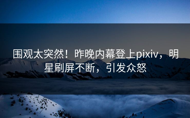 围观太突然！昨晚内幕登上pixiv，明星刷屏不断，引发众怒