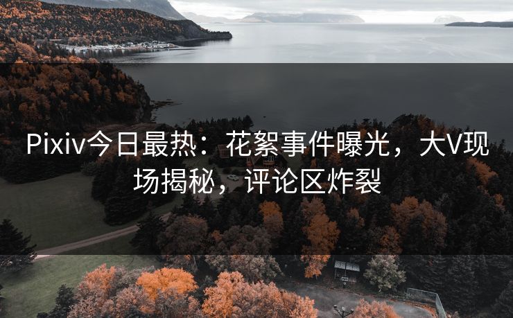 Pixiv今日最热：花絮事件曝光，大V现场揭秘，评论区炸裂