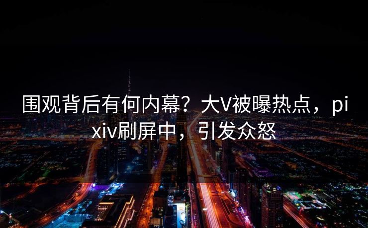 围观背后有何内幕？大V被曝热点，pixiv刷屏中，引发众怒