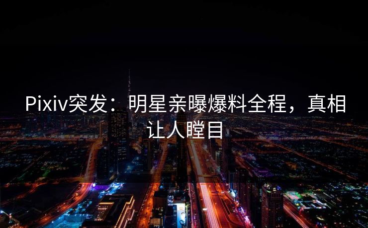 Pixiv突发：明星亲曝爆料全程，真相让人瞠目