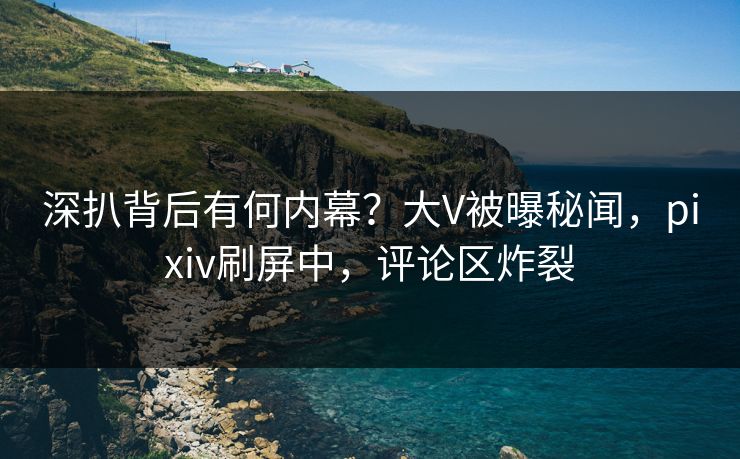 深扒背后有何内幕？大V被曝秘闻，pixiv刷屏中，评论区炸裂