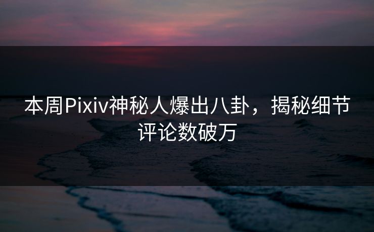 本周Pixiv神秘人爆出八卦，揭秘细节评论数破万