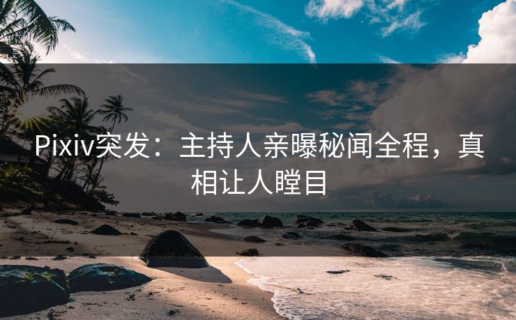 Pixiv突发：主持人亲曝秘闻全程，真相让人瞠目