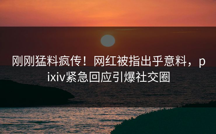 刚刚猛料疯传！网红被指出乎意料，pixiv紧急回应引爆社交圈