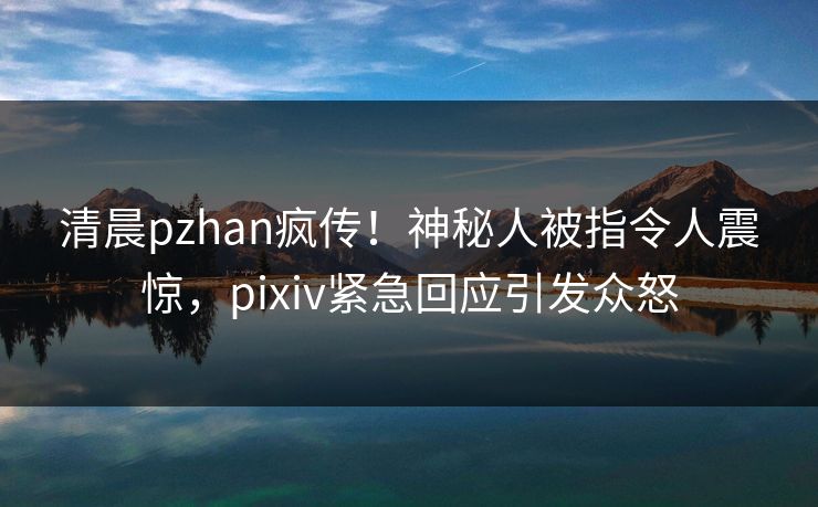 清晨pzhan疯传！神秘人被指令人震惊，pixiv紧急回应引发众怒